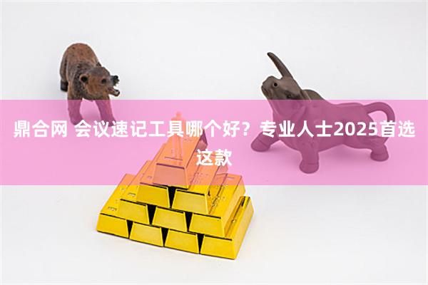 鼎合网 会议速记工具哪个好？专业人士2025首选这款