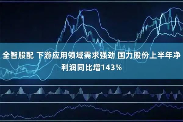 全智股配 下游应用领域需求强劲 国力股份上半年净利润同比增143%