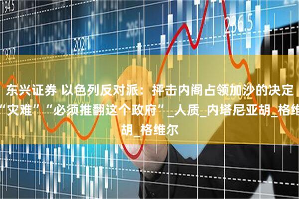 东兴证券 以色列反对派：抨击内阁占领加沙的决定是“灾难”“必须推翻这个政府”_人质_内塔尼亚胡_格维尔
