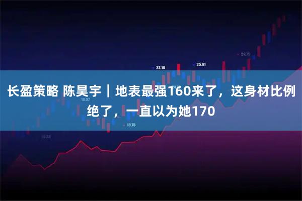 长盈策略 陈昊宇｜地表最强160来了，这身材比例绝了，一直以为她170