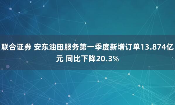 联合证券 安东油田服务第一季度新增订单13.874亿元 同比下降20.3%