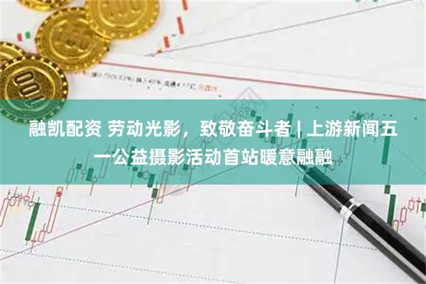 融凯配资 劳动光影，致敬奋斗者 | 上游新闻五一公益摄影活动首站暖意融融
