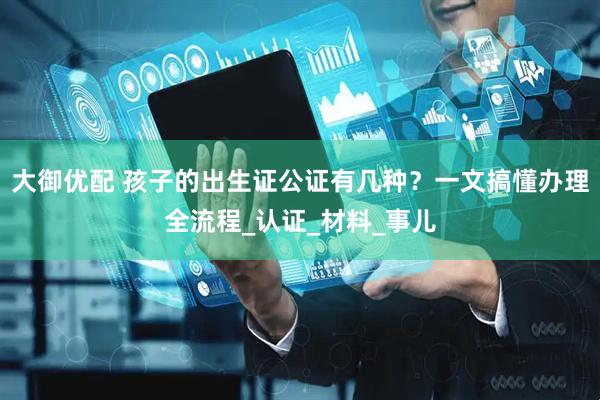 大御优配 孩子的出生证公证有几种？一文搞懂办理全流程_认证_材料_事儿