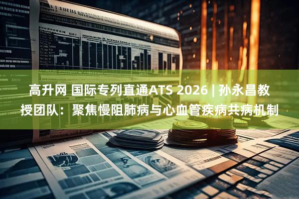 高升网 国际专列直通ATS 2026 | 孙永昌教授团队：聚焦慢阻肺病与心血管疾病共病机制