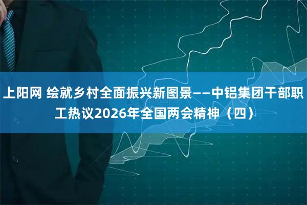 上阳网 绘就乡村全面振兴新图景——中铝集团干部职工热议2026年全国两会精神（四）