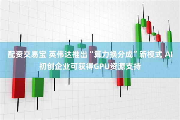 配资交易宝 英伟达推出“算力换分成”新模式 AI初创企业可获得GPU资源支持