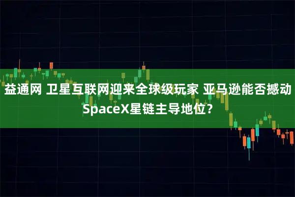 益通网 卫星互联网迎来全球级玩家 亚马逊能否撼动SpaceX星链主导地位？