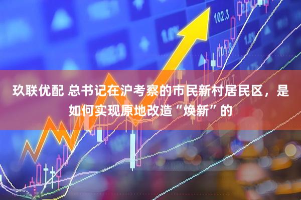 玖联优配 总书记在沪考察的市民新村居民区，是如何实现原地改造“焕新”的
