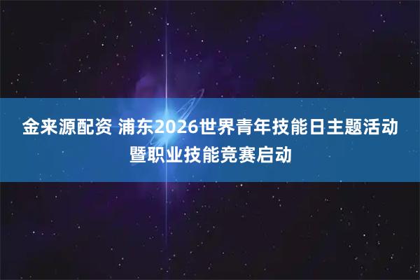 金来源配资 浦东2026世界青年技能日主题活动暨职业技能竞赛启动